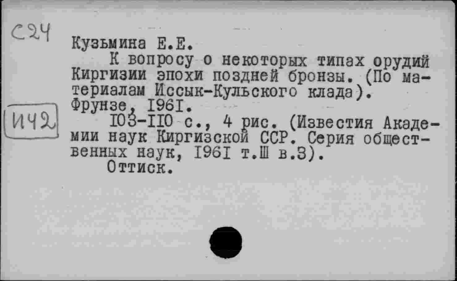 ﻿
[144%
Кузьмина Е.Е.
К вопросу о некоторых типах орудий Киргизии эпохи поздней бронзы. (По материалам Иссык-Кульского клада). Фрунзе, 1961.
I03-II0 с., 4 рис. (Известия Академии наук Киргизском ССР. Серия общественных наук, 1961 т.Ш в.З).
Оттиск.